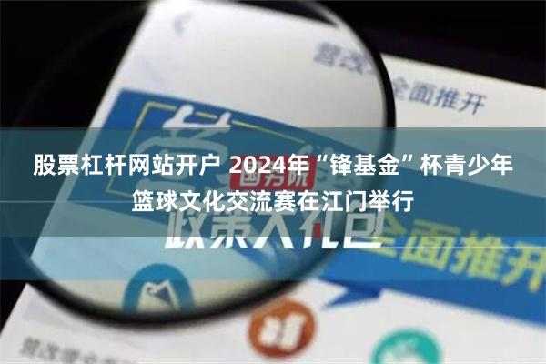 股票杠杆网站开户 2024年“锋基金”杯青少年篮球文化交流赛在江门举行