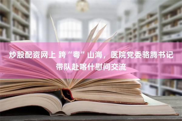 炒股配资网上 跨“粤”山海，医院党委骆腾书记带队赴喀什慰问交流