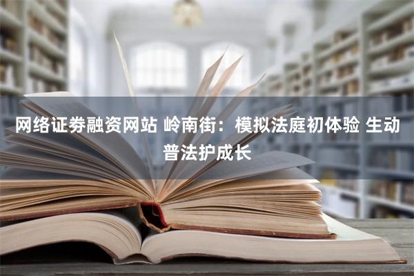 网络证劵融资网站 岭南街：模拟法庭初体验 生动普法护成长