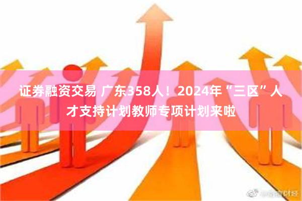 证券融资交易 广东358人！2024年“三区”人才支持计划教师专项计划来啦