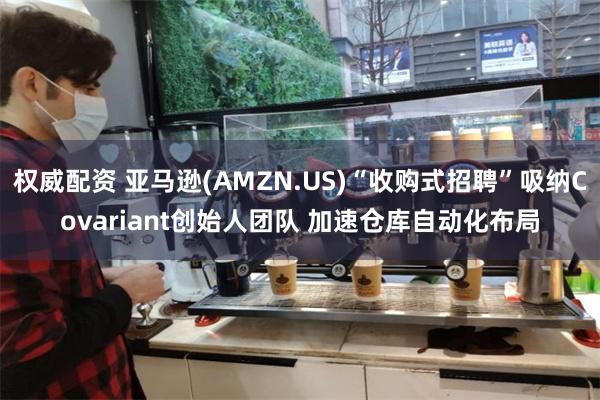 权威配资 亚马逊(AMZN.US)“收购式招聘”吸纳Covariant创始人团队 加速仓库自动化布局