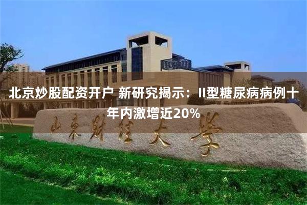 北京炒股配资开户 新研究揭示：II型糖尿病病例十年内激增近20%