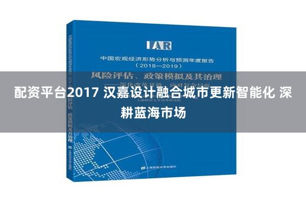 配资平台2017 汉嘉设计融合城市更新智能化 深耕蓝海市场