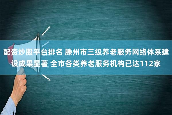 配资炒股平台排名 滕州市三级养老服务网络体系建设成果显著 全市各类养老服务机构已达112家