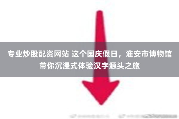 专业炒股配资网站 这个国庆假日，淮安市博物馆带你沉浸式体验汉字源头之旅