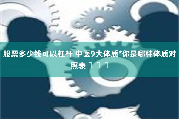 股票多少钱可以杠杆 中医9大体质*你是哪种体质对照表 ​​​