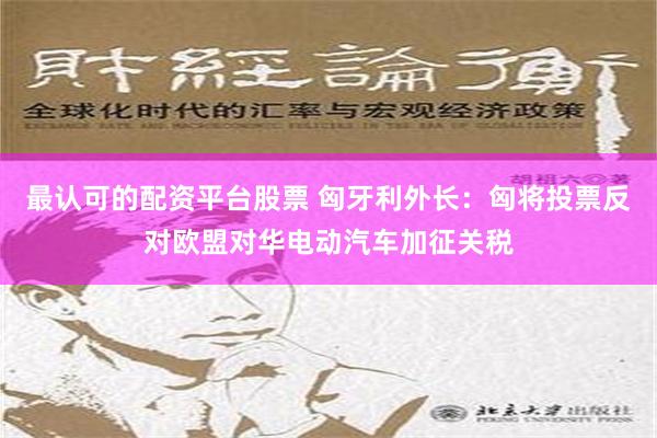 最认可的配资平台股票 匈牙利外长：匈将投票反对欧盟对华电动汽车加征关税