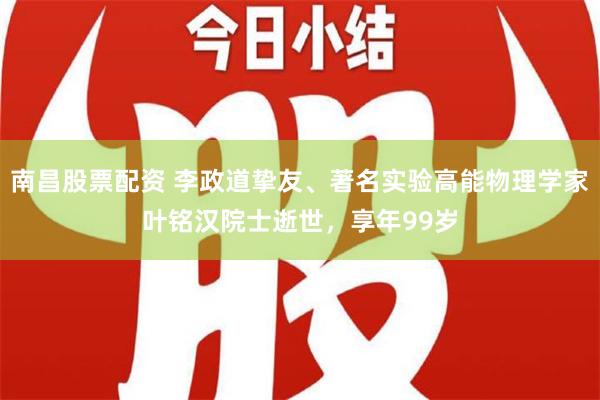 南昌股票配资 李政道挚友、著名实验高能物理学家叶铭汉院士逝世，享年99岁