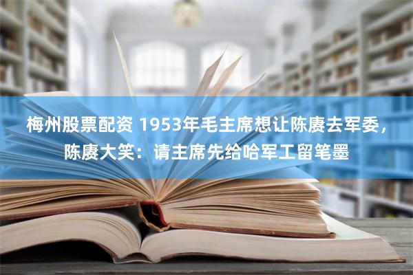 梅州股票配资 1953年毛主席想让陈赓去军委，陈赓大笑：请主席先给哈军工留笔墨