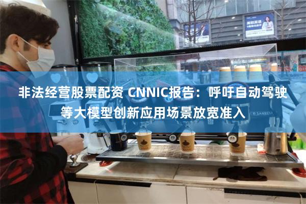 非法经营股票配资 CNNIC报告：呼吁自动驾驶等大模型创新应用场景放宽准入