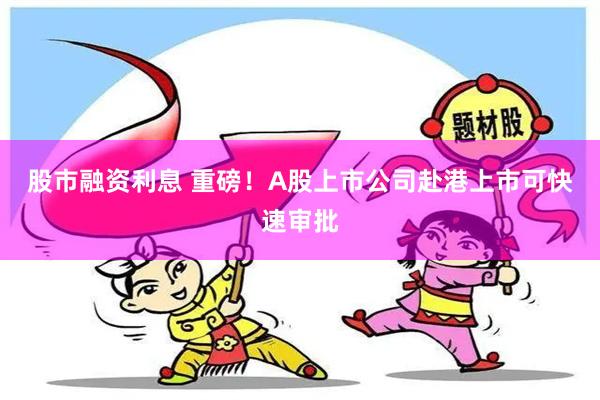 股市融资利息 重磅！A股上市公司赴港上市可快速审批