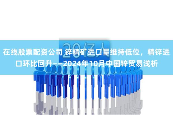 在线股票配资公司 锌精矿进口量维持低位，精锌进口环比回升——2024年10月中国锌贸易浅析