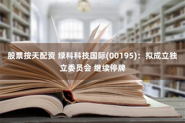 股票按天配资 绿科科技国际(00195)：拟成立独立委员会 继续停牌