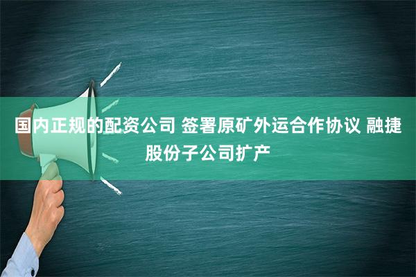 国内正规的配资公司 签署原矿外运合作协议 融捷股份子公司扩产