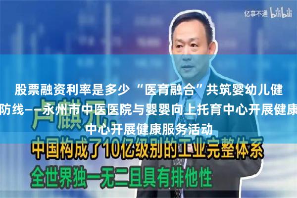 股票融资利率是多少 “医育融合”共筑婴幼儿健康成长新防线——永州市中医医院与婴婴向上托育中心开展健康