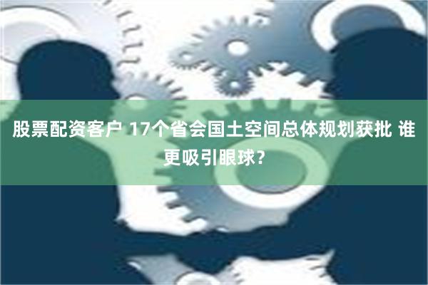 股票配资客户 17个省会国土空间总体规划获批 谁更吸引眼球？