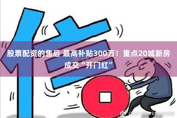 股票配资的售后 最高补贴300万！重点20城新房成交“开门红”