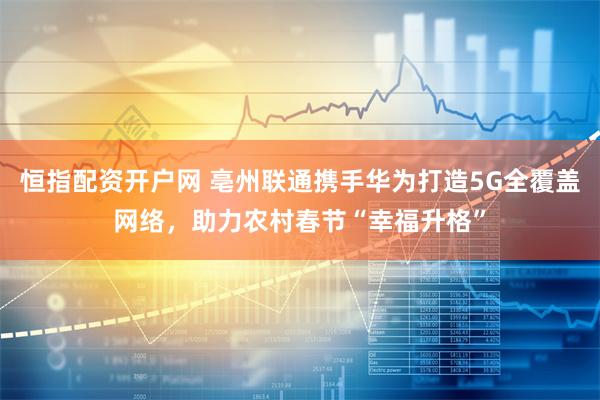 恒指配资开户网 亳州联通携手华为打造5G全覆盖网络，助力农村春节“幸福升格”